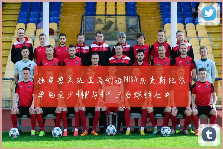 独角兽文班亚马创造NBA历史新纪录单场至少4帽与4个三分球的壮举
