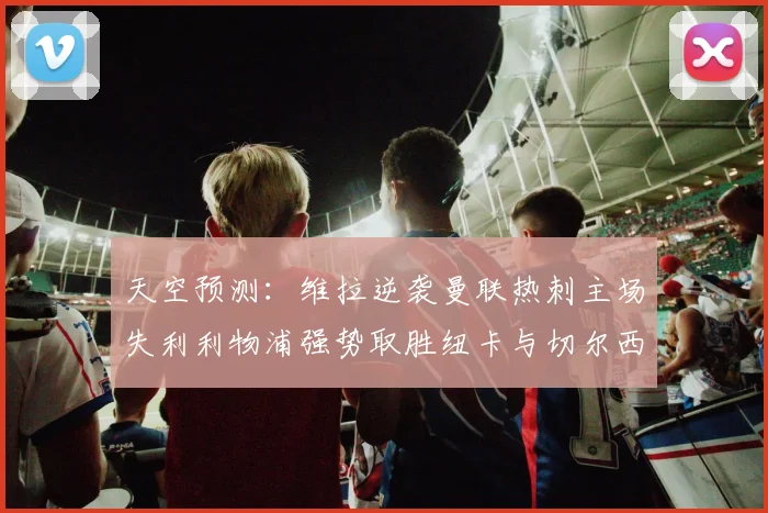 天空预测：维拉逆袭曼联热刺主场失利利物浦强势取胜纽卡与切尔西握手言和