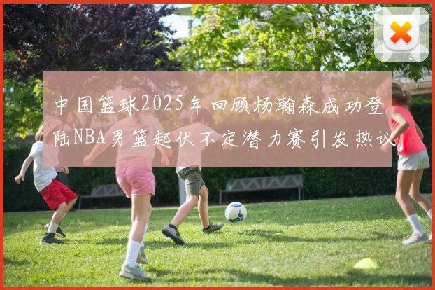 中国篮球2025年回顾杨瀚森成功登陆NBA男篮起伏不定潜力赛引发热议与争论