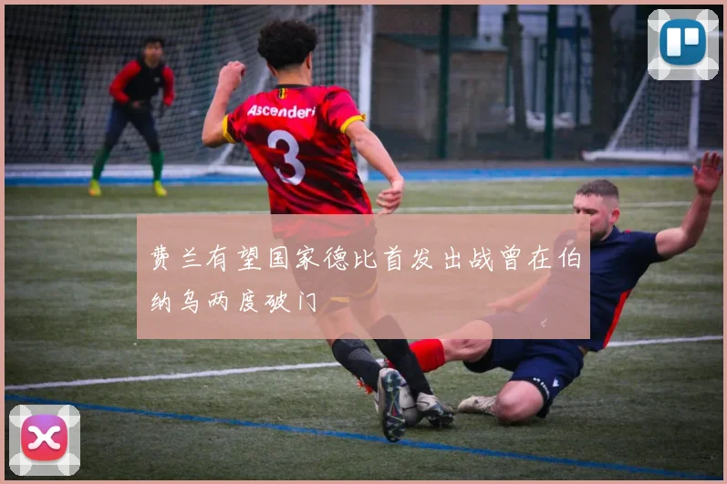 费兰有望国家德比首发出战曾在伯纳乌两度破门