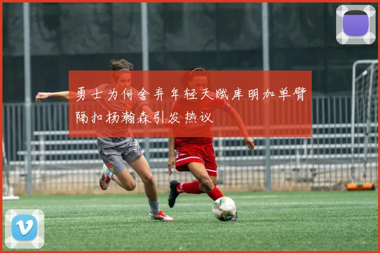 勇士为何舍弃年轻天赋库明加单臂隔扣杨瀚森引发热议