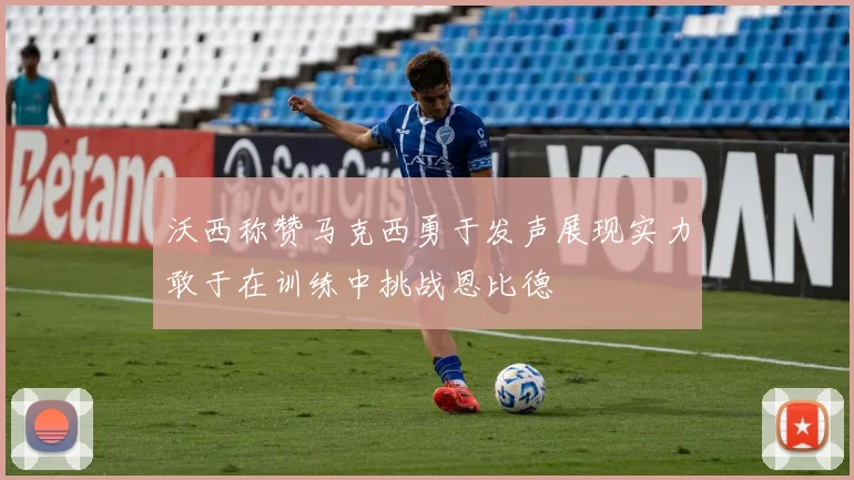 沃西称赞马克西勇于发声展现实力敢于在训练中挑战恩比德