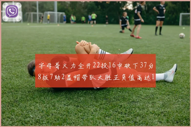 字母哥火力全开22投16中砍下37分8板7助2盖帽带队大胜正负值高达18