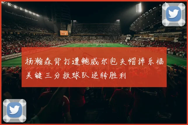 杨瀚森背打遭鲍威尔包夹帽掉乐福关键三分救球队逆转胜利