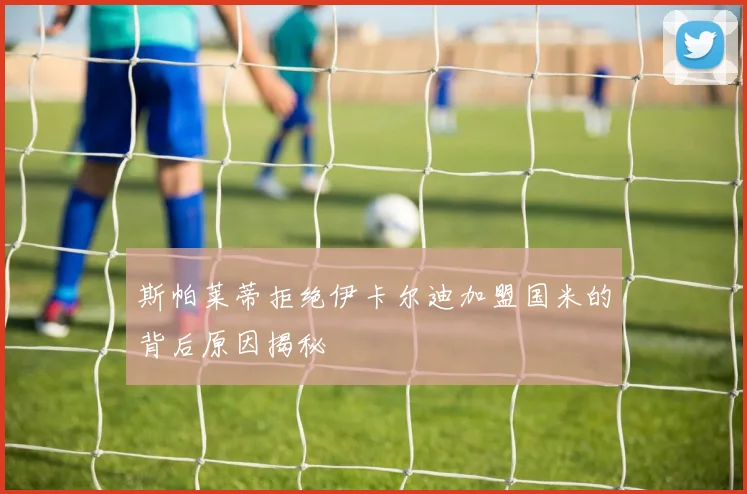 斯帕莱蒂拒绝伊卡尔迪加盟国米的背后原因揭秘