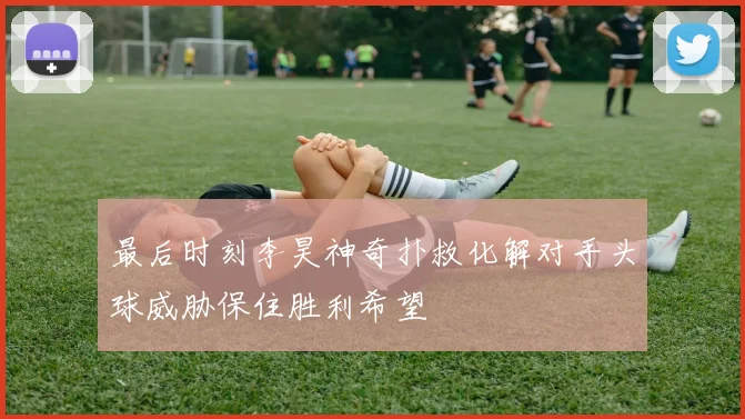 最后时刻李昊神奇扑救化解对手头球威胁保住胜利希望