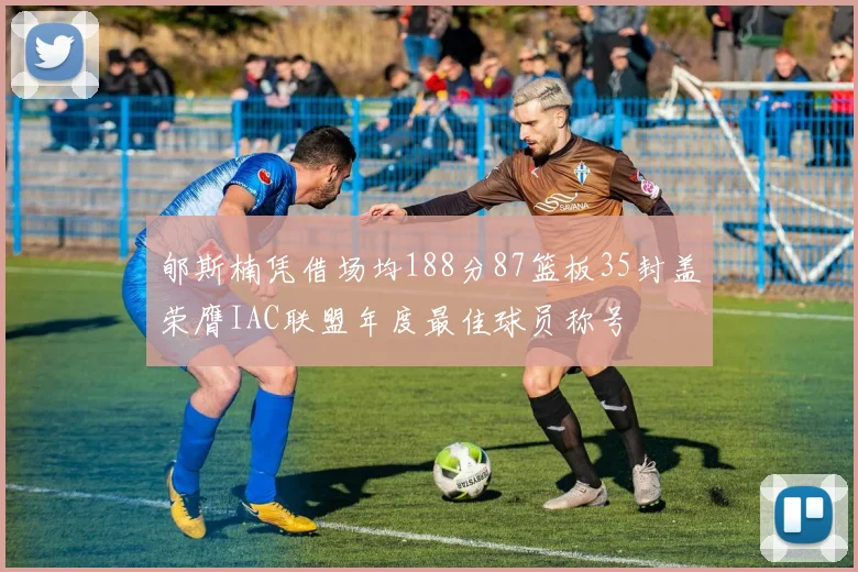 郇斯楠凭借场均188分87篮板35封盖荣膺IAC联盟年度最佳球员称号