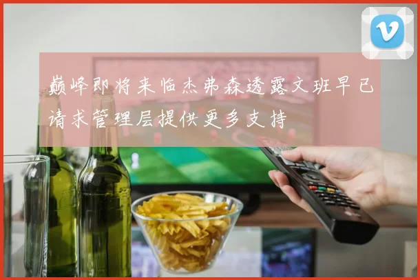 巅峰即将来临杰弗森透露文班早已请求管理层提供更多支持