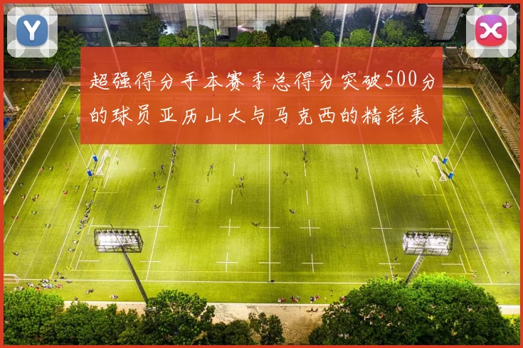 超强得分手本赛季总得分突破500分的球员亚历山大与马克西的精彩表现分析