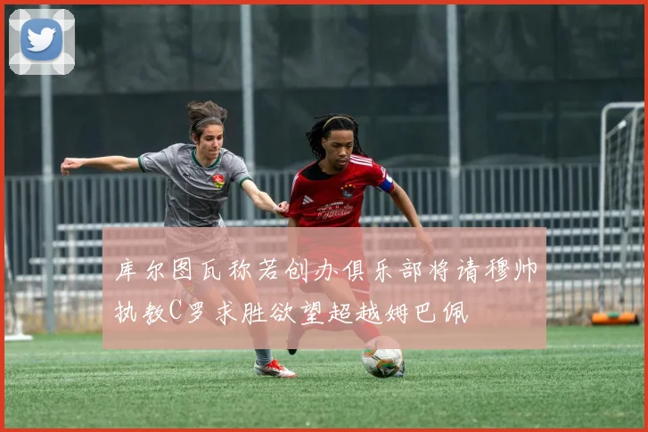 库尔图瓦称若创办俱乐部将请穆帅执教C罗求胜欲望超越姆巴佩