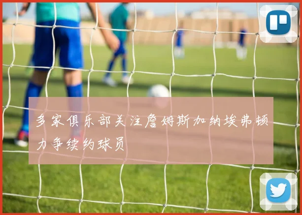 多家俱乐部关注詹姆斯加纳埃弗顿力争续约球员