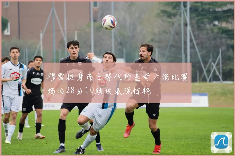 穆雷挺身而出替代约基奇六场比赛场均28分10助攻表现惊艳