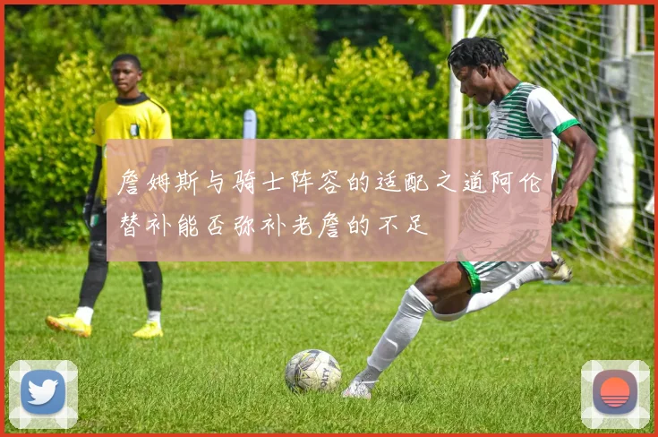 詹姆斯与骑士阵容的适配之道阿伦替补能否弥补老詹的不足