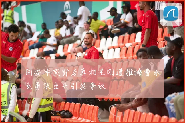国安冲突背后真相王刚遭推搡曹永竞勇敢出头引发争议